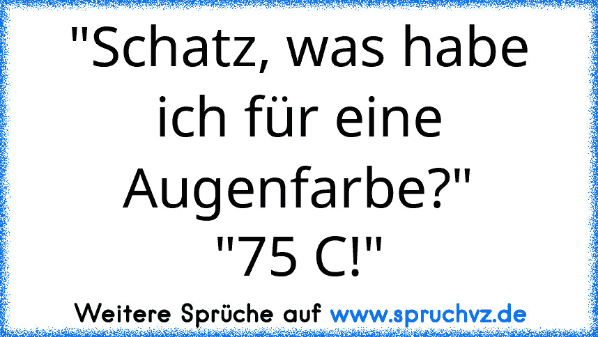 "Schatz, was habe ich für eine Augenfarbe?"
"75 C!"