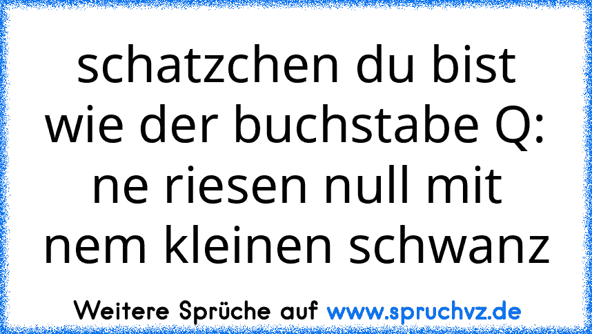 schatzchen du bist wie der buchstabe Q: ne riesen null mit nem kleinen schwanz