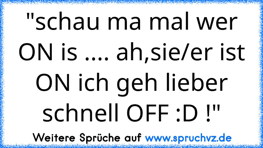 "schau ma mal wer ON is .... ah,sie/er ist ON ich geh lieber schnell OFF :D !"