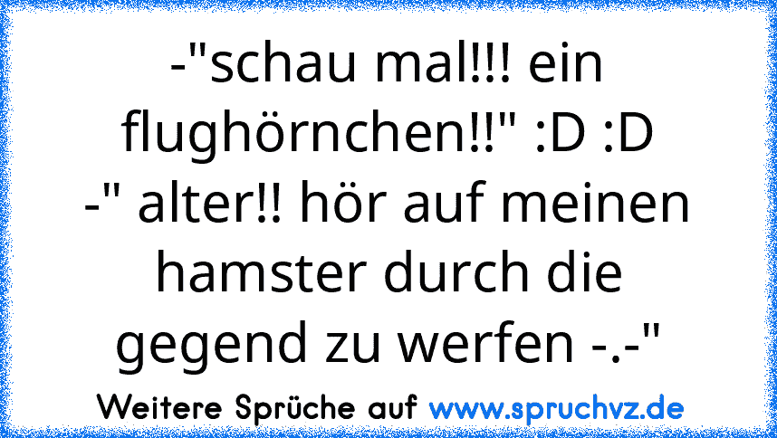 -"schau mal!!! ein flughörnchen!!" :D :D
-" alter!! hör auf meinen hamster durch die gegend zu werfen -.-"