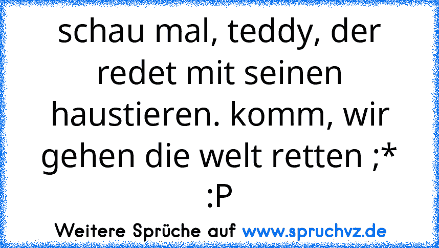 schau mal, teddy, der redet mit seinen haustieren. komm, wir gehen die welt retten ;*
:P