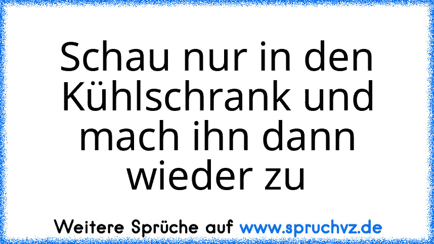 Schau nur in den Kühlschrank und mach ihn dann wieder zu