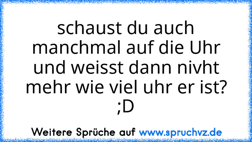 schaust du auch manchmal auf die Uhr und weisst dann nivht mehr wie viel uhr er ist? ;D