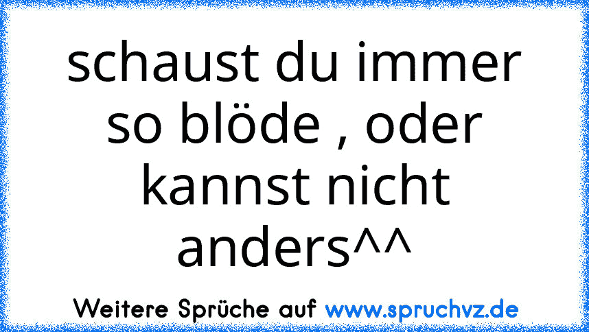 schaust du immer so blöde , oder kannst nicht anders^^