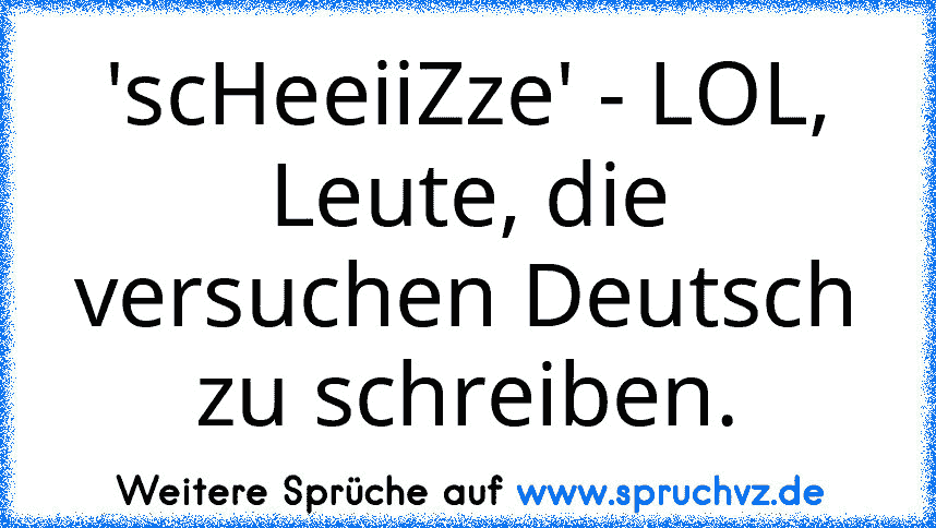 'scHeeiiZze' - LOL, Leute, die versuchen Deutsch zu schreiben.