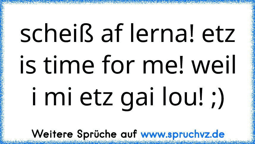 scheiß af lerna! etz is time for me! weil i mi etz gai lou! ;)