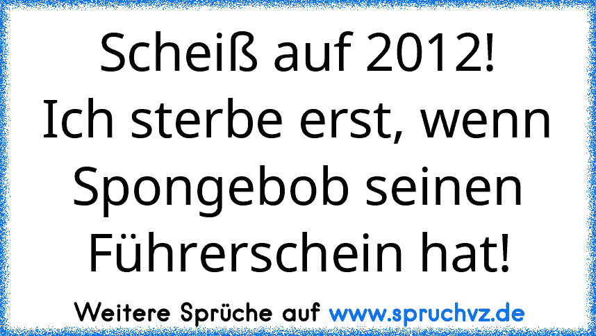 Scheiß auf 2012!
Ich sterbe erst, wenn Spongebob seinen Führerschein hat!