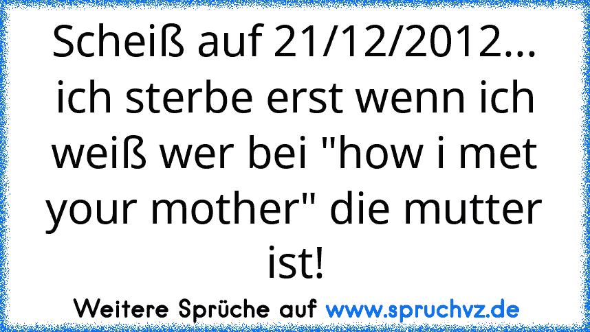 Scheiß auf 21/12/2012... ich sterbe erst wenn ich weiß wer bei "how i met your mother" die mutter ist!