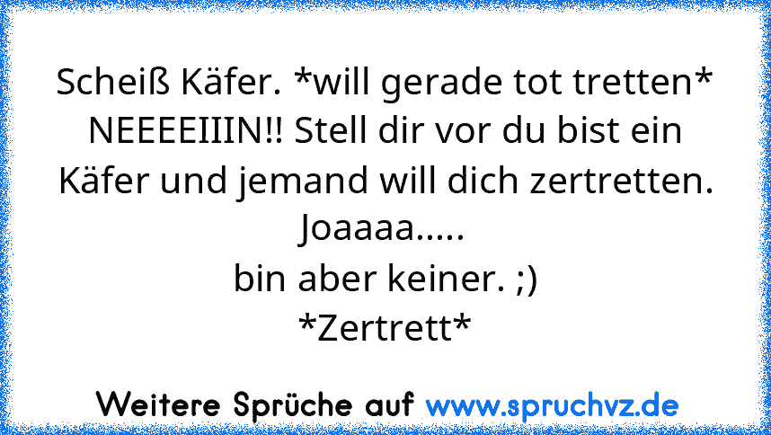 Scheiß Käfer. *will gerade tot tretten*
NEEEEIIIN!! Stell dir vor du bist ein Käfer und jemand will dich zertretten.
Joaaaa.....
bin aber keiner. ;)
*Zertrett*