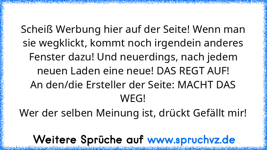 Scheiß Werbung hier auf der Seite! Wenn man sie wegklickt, kommt noch irgendein anderes Fenster dazu! Und neuerdings, nach jedem neuen Laden eine neue! DAS REGT AUF!
An den/die Ersteller der Seite: MACHT DAS WEG!
Wer der selben Meinung ist, drückt Gefällt mir!