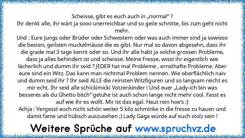 Scheisse, gibt es euch auch in „normal“ ?
Ihr denkt alle, ihr wärt ja sooo unerreichbar und so geile schnitte, bis zum geht nicht mehr.
Und : Eure Jungs oder Brüder oder Schwestern oder was auch immer sind ja sowieso die besten, geilsten muckelmäuse die es gibt. Nur mal so davon abgesehn, dass ihr die grade mal 3 tage kennt oder so. Und ihr alle habt ja solche grossen Probleme, dass ja alles be...