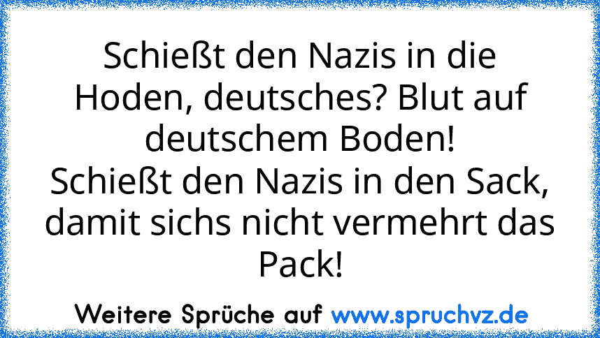 Schießt den Nazis in die Hoden, deutsches? Blut auf deutschem Boden!
Schießt den Nazis in den Sack, damit sichs nicht vermehrt das Pack!