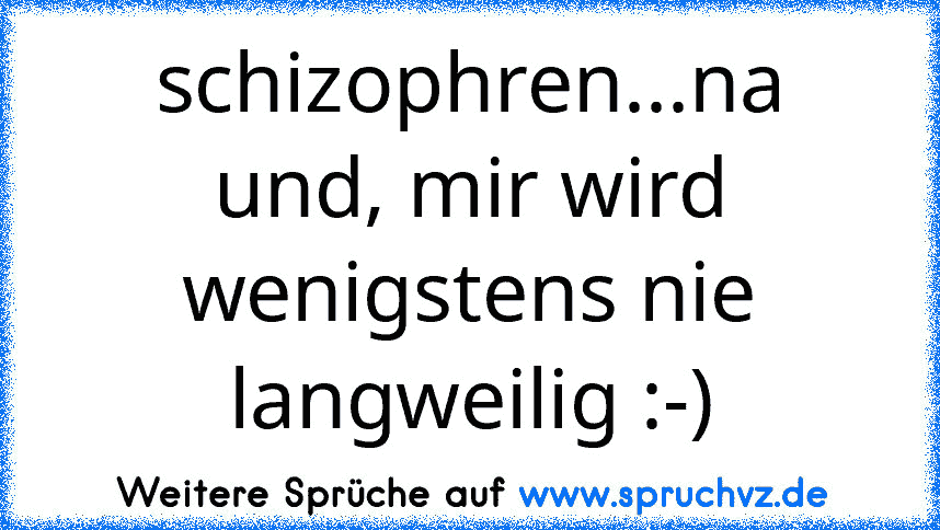 schizophren...na und, mir wird wenigstens nie langweilig :-)