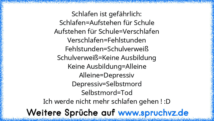 Schlafen ist gefährlich:
Schlafen=Aufstehen für Schule
Aufstehen für Schule=Verschlafen
Verschlafen=Fehlstunden
Fehlstunden=Schulverweiß
Schulverweiß=Keine Ausbildung
Keine Ausbildung=Alleine
Alleine=Depressiv
Depressiv=Selbstmord
Selbstmord=Tod
Ich werde nicht mehr schlafen gehen ! :D