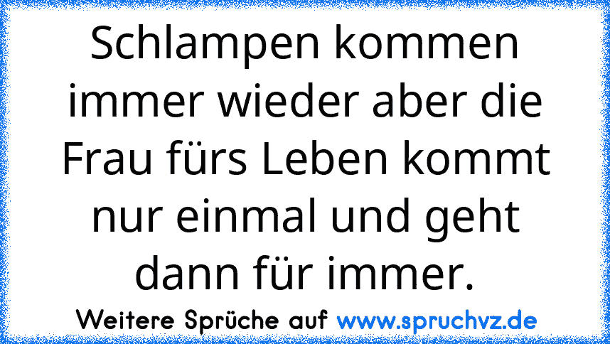 Schlampen kommen immer wieder aber die Frau fürs Leben kommt nur einmal und geht dann für immer.