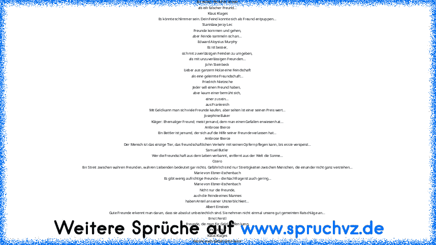 Schlechter Freund ist jemand, der uns enttäuscht hat - also eigentlich ein ehemals guter Freund?
Ein echter Feind ist besser
als ein falscher Freund...
Klaus Klages
Es könnte schlimmer sein. Dein Feind konnte sich als Freund entpuppen...
Stanislaw Jerzy Lec
Freunde kommen und gehen,
aber Feinde sammeln sich an...
Edward Aloysius Murphy
Es ist besser,
sich mit zuverlässigen Feinden zu umgeben,
a...