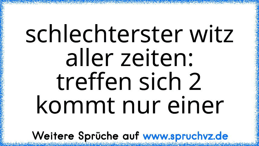 schlechterster witz aller zeiten:
treffen sich 2 kommt nur einer