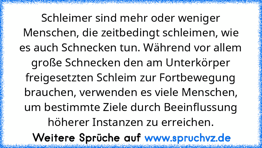 Schleimer sind mehr oder weniger Menschen, die zeitbedingt schleimen, wie es auch Schnecken tun. Während vor allem große Schnecken den am Unterkörper freigesetzten Schleim zur Fortbewegung brauchen, verwenden es viele Menschen, um bestimmte Ziele durch Beeinflussung höherer Instanzen zu erreichen.