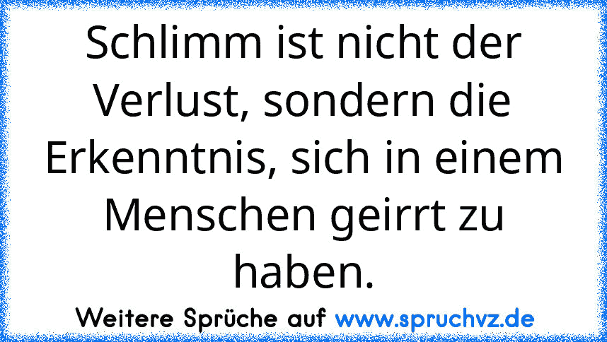 Schlimm ist nicht der Verlust, sondern die Erkenntnis, sich in einem Menschen geirrt zu haben.