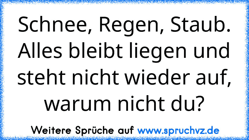 Schnee, Regen, Staub.
Alles bleibt liegen und steht nicht wieder auf, warum nicht du?