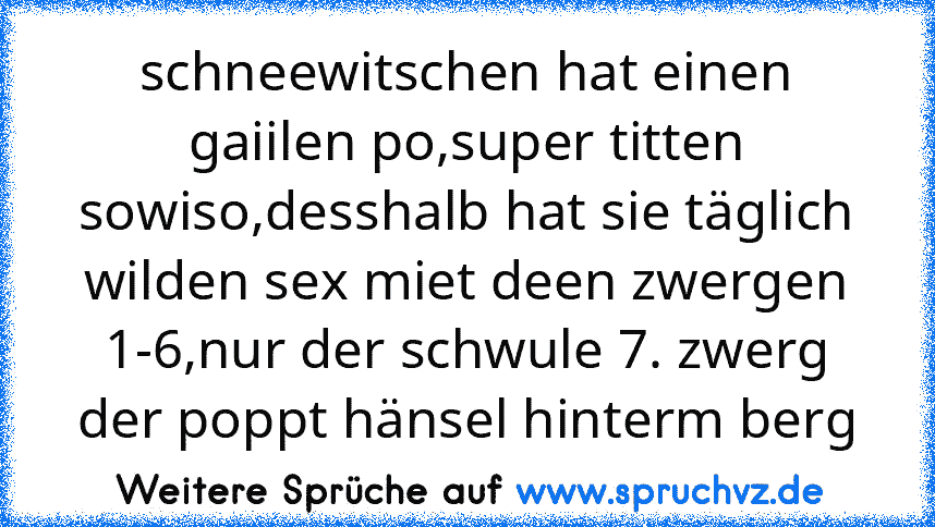 schneewitschen hat einen gaiilen po,super titten sowiso,desshalb hat sie täglich wilden sex miet deen zwergen 1-6,nur der schwule 7. zwerg der poppt hänsel hinterm berg