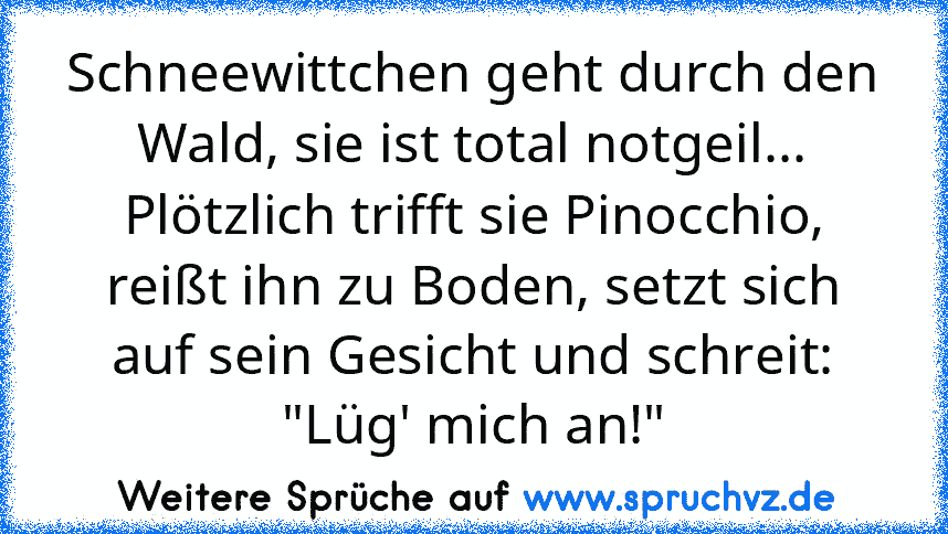 Schneewittchen geht durch den Wald, sie ist total notgeil... Plötzlich trifft sie Pinocchio, reißt ihn zu Boden, setzt sich auf sein Gesicht und schreit: "Lüg' mich an!"