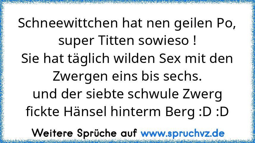 Schneewittchen hat nen geilen Po,
super Titten sowieso !
Sie hat täglich wilden Sex mit den Zwergen eins bis sechs.
und der siebte schwule Zwerg fickte Hänsel hinterm Berg :D :D