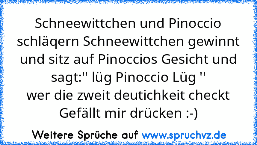 Schneewittchen und Pinoccio schläqern Schneewittchen gewinnt und sitz auf Pinoccios Gesicht und sagt:'' lüg Pinoccio Lüg ''
wer die zweit deutichkeit checkt Gefällt mir drücken :-)