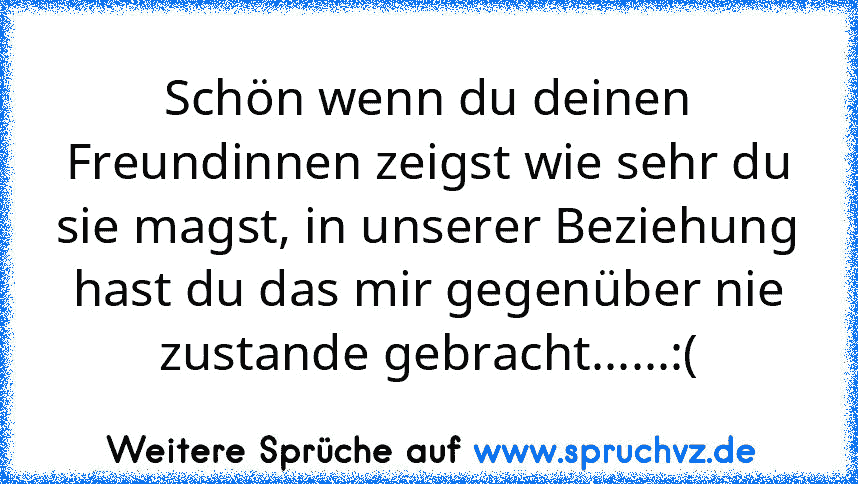 Schön wenn du deinen Freundinnen zeigst wie sehr du sie magst, in unserer Beziehung hast du das mir gegenüber nie zustande gebracht......:(