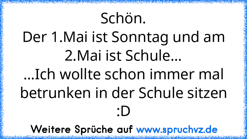 Schön.
Der 1.Mai ist Sonntag und am 2.Mai ist Schule...
...Ich wollte schon immer mal betrunken in der Schule sitzen :D