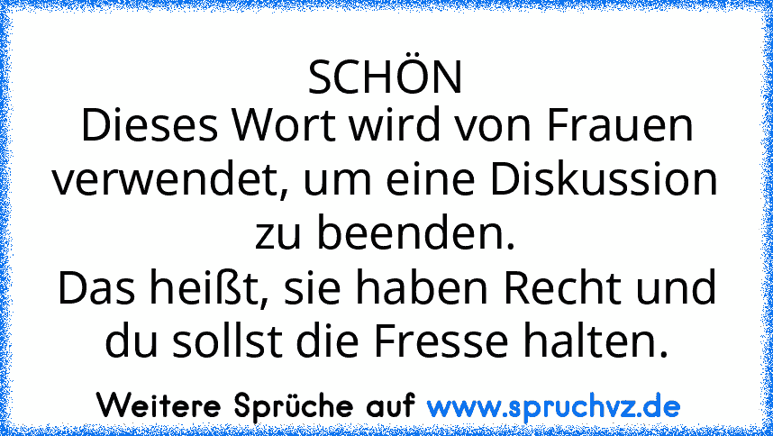 SCHÖN
Dieses Wort wird von Frauen verwendet, um eine Diskussion zu beenden.
Das heißt, sie haben Recht und du sollst die Fresse halten.