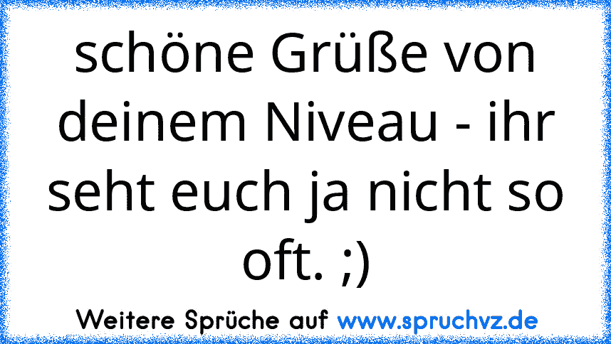 schöne Grüße von deinem Niveau - ihr seht euch ja nicht so oft. ;)