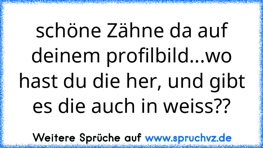 schöne Zähne da auf deinem profilbild...wo hast du die her, und gibt es die auch in weiss??