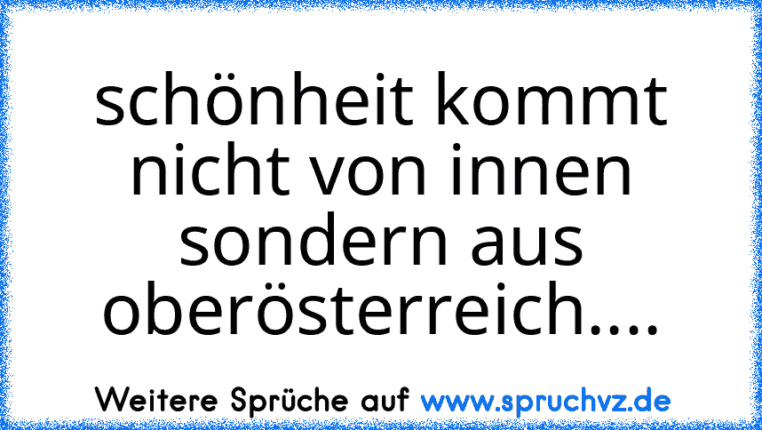 schönheit kommt nicht von innen sondern aus oberösterreich....