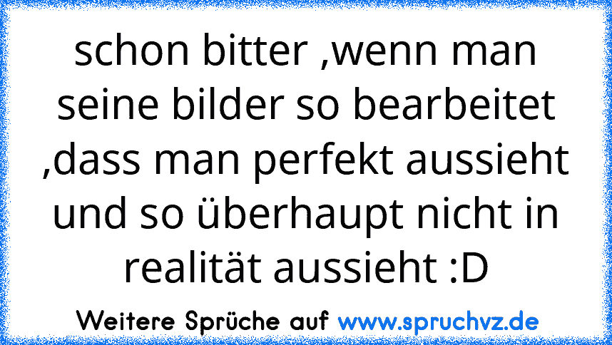 schon bitter ,wenn man seine bilder so bearbeitet ,dass man perfekt aussieht und so überhaupt nicht in realität aussieht :D