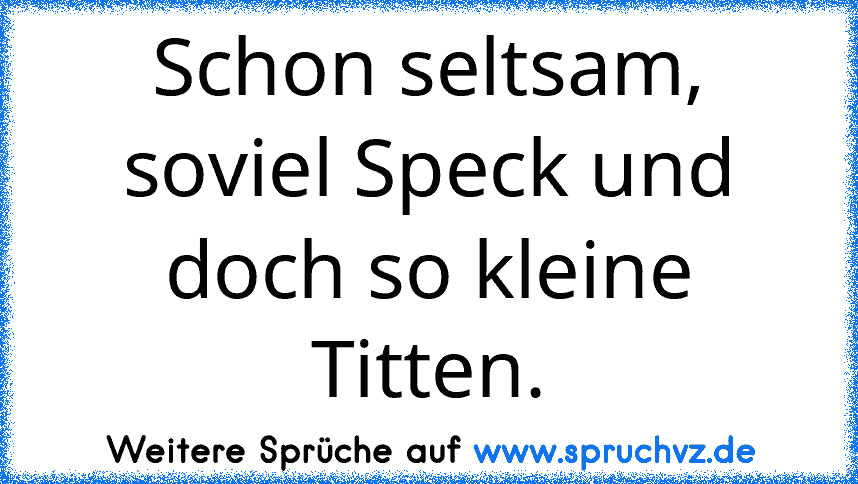 Schon seltsam, soviel Speck und doch so kleine Titten.