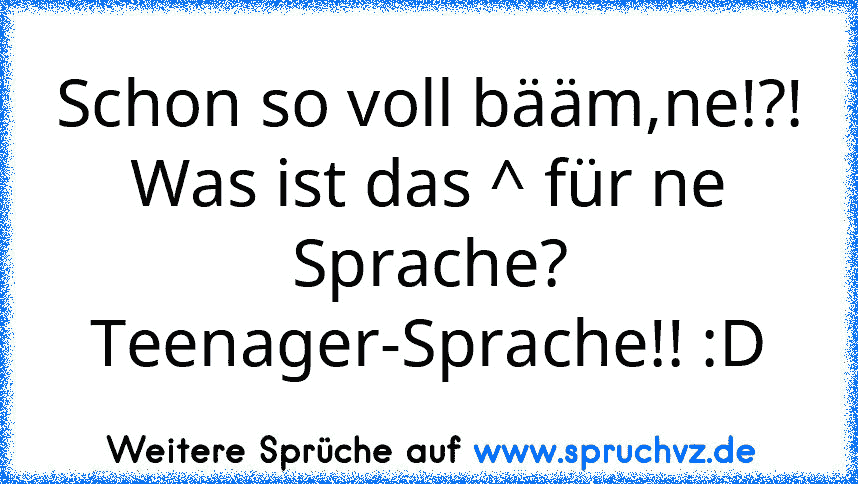 Schon so voll bääm,ne!?!
Was ist das ^ für ne Sprache?
Teenager-Sprache!! :D