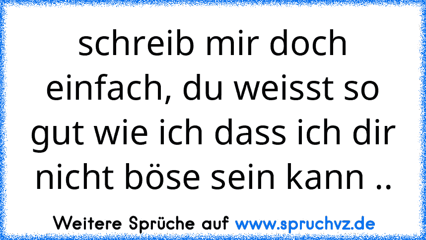 schreib mir doch einfach, du weisst so gut wie ich dass ich dir nicht böse sein kann ..