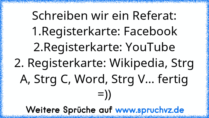 Schreiben wir ein Referat:
1.Registerkarte: Facebook
2.Registerkarte: YouTube
2. Registerkarte: Wikipedia, Strg A, Strg C, Word, Strg V... fertig =))