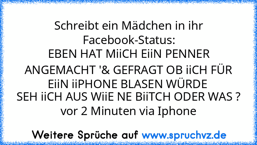 Schreibt ein Mädchen in ihr Facebook-Status:
EBEN HAT MiiCH EiiN PENNER ANGEMACHT '& GEFRAGT OB iiCH FÜR EiiN iiPHONE BLASEN WÜRDE 
SEH iiCH AUS WiiE NE BiiTCH ODER WAS ?
vor 2 Minuten via Iphone