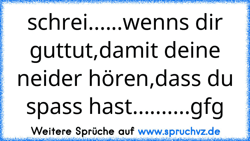 schrei......wenns dir guttut,damit deine neider hören,dass du spass hast..........gfg