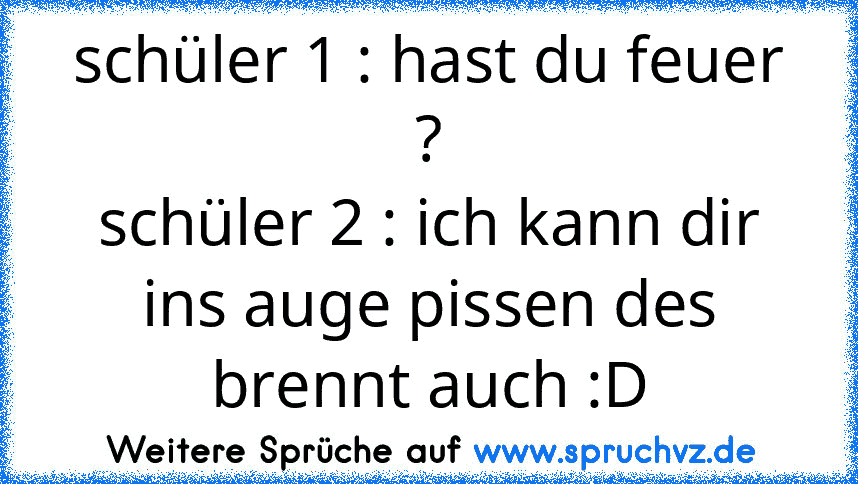 schüler 1 : hast du feuer ?
schüler 2 : ich kann dir ins auge pissen des brennt auch :D