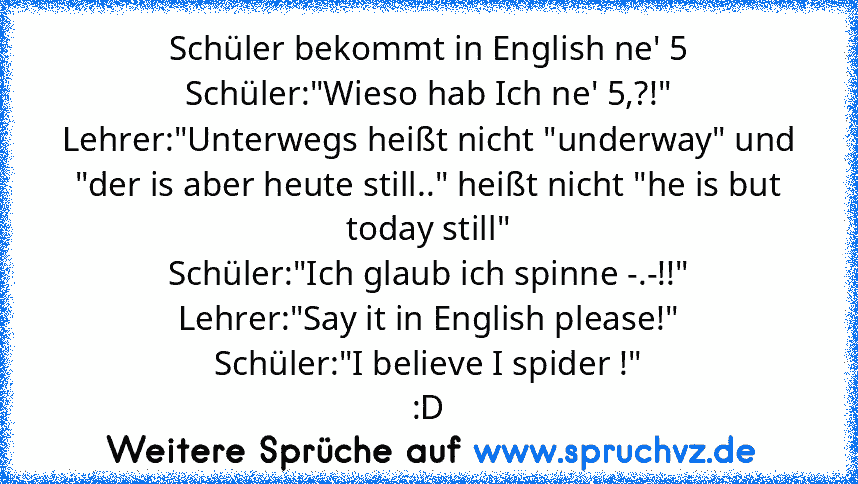 Schüler bekommt in English ne' 5
Schüler:"Wieso hab Ich ne' 5,?!"
Lehrer:"Unterwegs heißt nicht "underway" und "der is aber heute still.." heißt nicht "he is but today still"
Schüler:"Ich glaub ich spinne -.-!!"
Lehrer:"Say it in English please!"
Schüler:"I believe I spider !"
:D