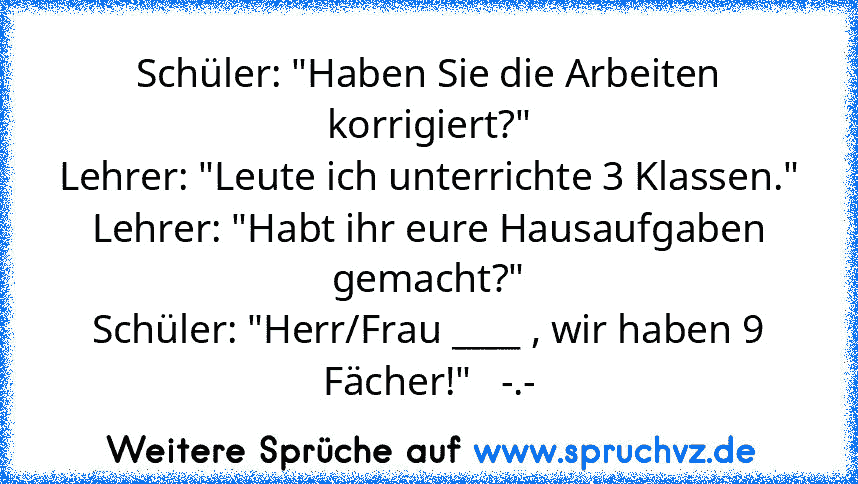 Schüler: "Haben Sie die Arbeiten korrigiert?"
Lehrer: "Leute ich unterrichte 3 Klassen."
Lehrer: "Habt ihr eure Hausaufgaben gemacht?"
Schüler: "Herr/Frau ____ , wir haben 9 Fächer!"   -.-