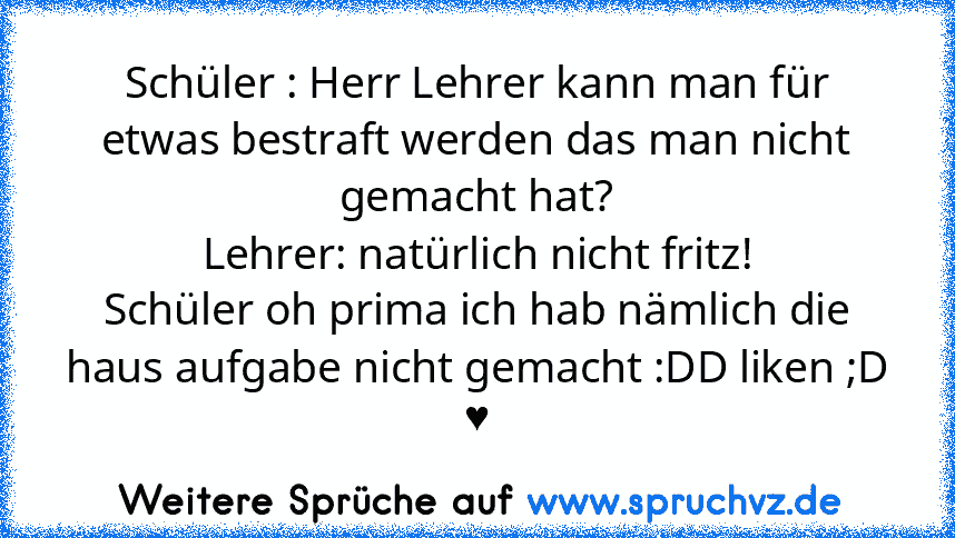 Schüler : Herr Lehrer kann man für etwas bestraft werden das man nicht gemacht hat?
Lehrer: natürlich nicht fritz!
Schüler oh prima ich hab nämlich die haus aufgabe nicht gemacht :DD liken ;D
♥