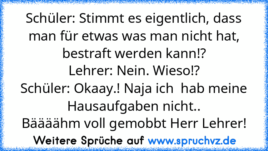 Schüler: Stimmt es eigentlich, dass man für etwas was man nicht hat, bestraft werden kann!?
Lehrer: Nein. Wieso!?
Schüler: Okaay.! Naja ich  hab meine Hausaufgaben nicht..
Bäääähm voll gemobbt Herr Lehrer!