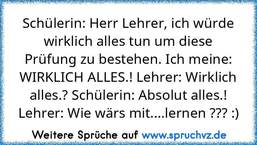 Schülerin: Herr Lehrer, ich würde wirklich alles tun um diese Prüfung zu bestehen. Ich meine: WIRKLICH ALLES.! Lehrer: Wirklich alles.? Schülerin: Absolut alles.! Lehrer: Wie wärs mit....lernen ??? :)