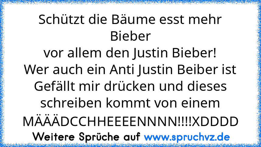 Schützt die Bäume esst mehr Bieber
vor allem den Justin Bieber!
Wer auch ein Anti Justin Beiber ist Gefällt mir drücken und dieses schreiben kommt von einem MÄÄÄDCCHHEEEENNNN!!!!XDDDD