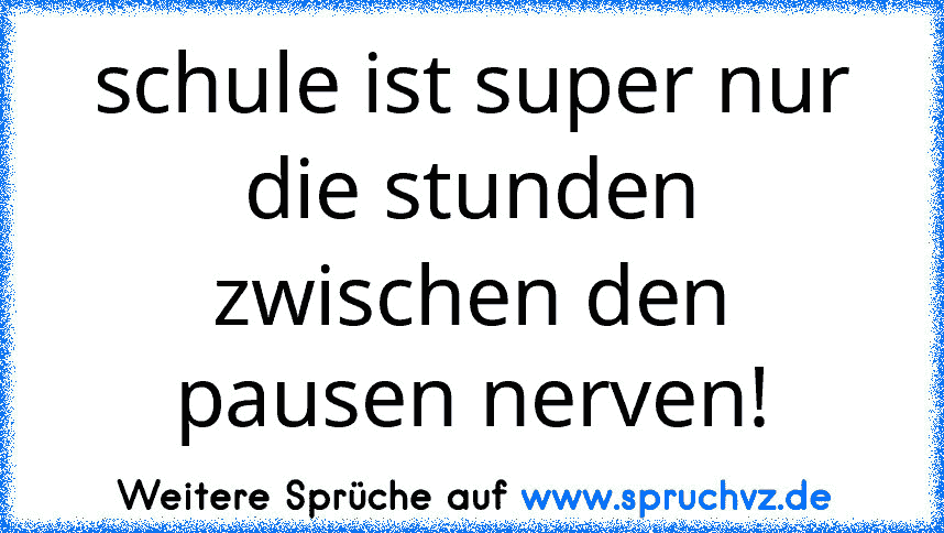 schule ist super nur die stunden zwischen den pausen nerven!