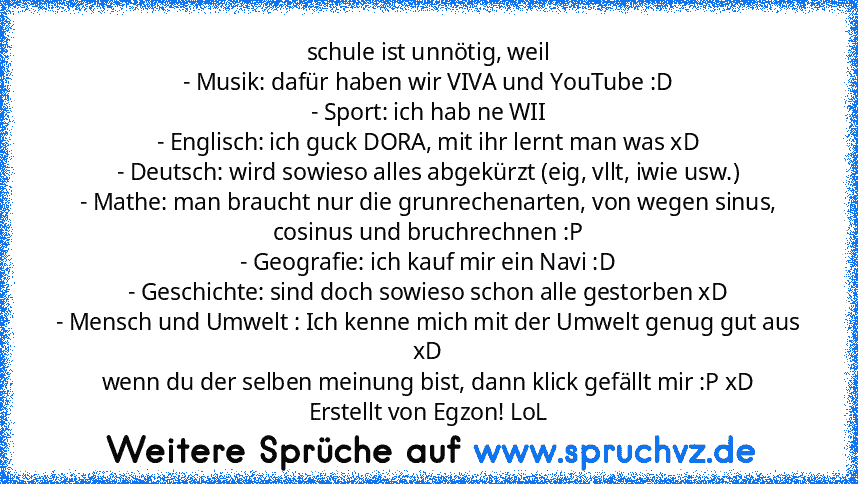 schule ist unnötig, weil
- Musik: dafür haben wir VIVA und YouTube :D
- Sport: ich hab ne WII
- Englisch: ich guck DORA, mit ihr lernt man was xD
- Deutsch: wird sowieso alles abgekürzt (eig, vllt, iwie usw.)
- Mathe: man braucht nur die grunrechenarten, von wegen sinus, cosinus und bruchrechnen :P
- Geografie: ich kauf mir ein Navi :D
- Geschichte: sind doch sowieso schon alle gestorben xD
- Mens...